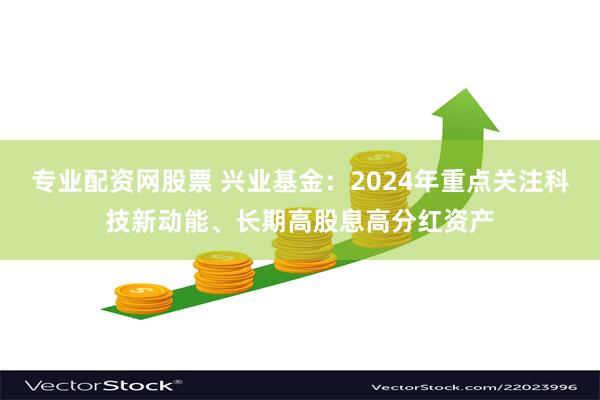 专业配资网股票 兴业基金：2024年重点关注科技新动能、长期高股息高分红资产