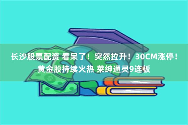 长沙股票配资 看呆了！突然拉升！30CM涨停！黄金股持续火热 莱绅通灵9连板