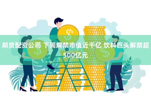 期货配资公司 下周解禁市值近千亿 饮料巨头解禁超500亿元