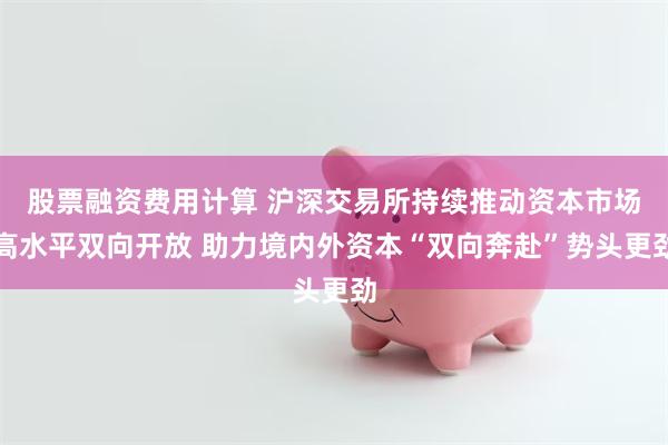 股票融资费用计算 沪深交易所持续推动资本市场高水平双向开放 助力境内外资本“双向奔赴”势头更劲