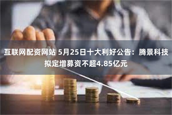 互联网配资网站 5月25日十大利好公告：腾景科技拟定增募资不超4.85亿元