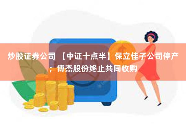 炒股证券公司 【中证十点半】保立佳子公司停产；博杰股份终止共同收购