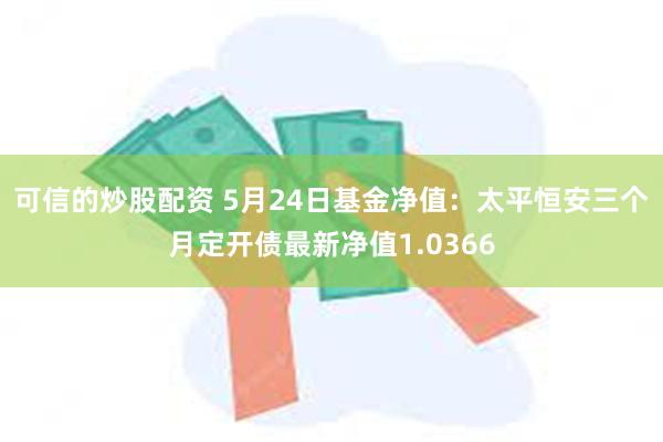 可信的炒股配资 5月24日基金净值：太平恒安三个月定开债最新净值1.0366