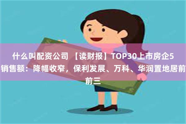 什么叫配资公司 【读财报】TOP30上市房企5月销售额：降幅收窄，保利发展、万科、华润置地居前三