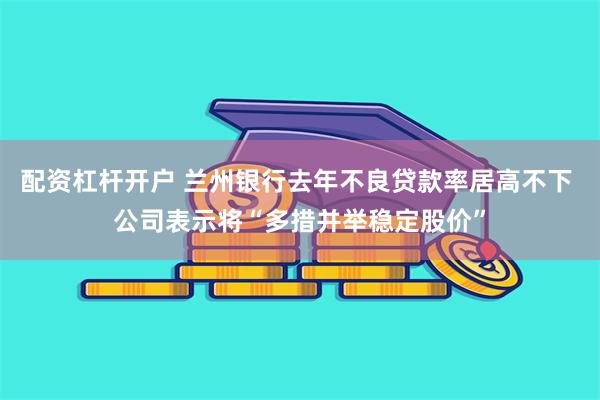 配资杠杆开户 兰州银行去年不良贷款率居高不下 公司表示将“多措并举稳定股价”