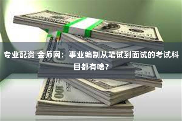 专业配资 金师网：事业编制从笔试到面试的考试科目都有啥？