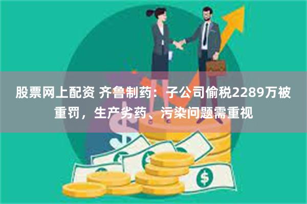 股票网上配资 齐鲁制药：子公司偷税2289万被重罚，生产劣药、污染问题需重视