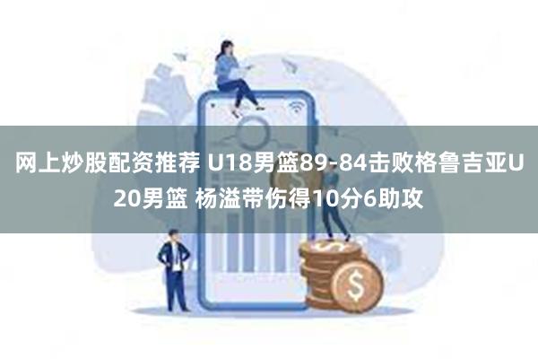 网上炒股配资推荐 U18男篮89-84击败格鲁吉亚U20男篮 杨溢带伤得10分6助攻