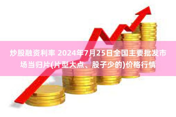 炒股融资利率 2024年7月25日全国主要批发市场当归片(片型大点、股子少的)价格行情