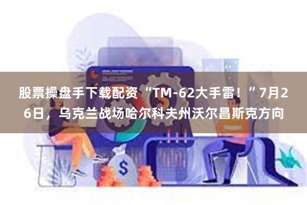 股票操盘手下载配资 “TM-62大手雷！”7月26日，乌克兰战场哈尔科夫州沃尔昌斯克方向