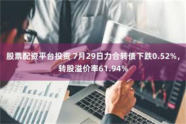 股票配资平台投资 7月29日力合转债下跌0.52%，转股溢价率61.94%