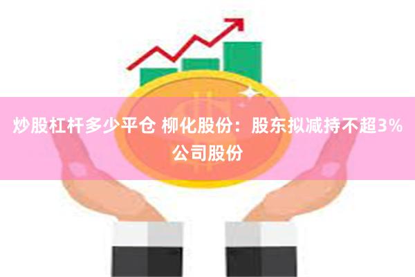 炒股杠杆多少平仓 柳化股份：股东拟减持不超3%公司股份