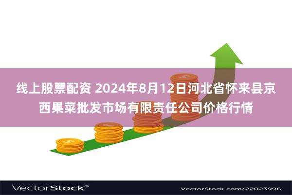 线上股票配资 2024年8月12日河北省怀来县京西果菜批发市场有限责任公司价格行情