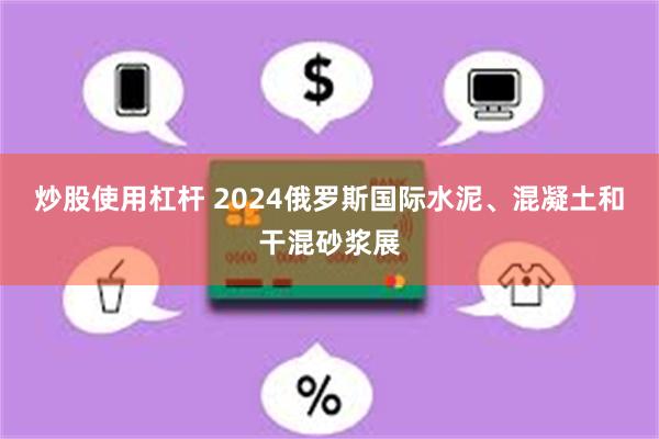 炒股使用杠杆 2024俄罗斯国际水泥、混凝土和干混砂浆展