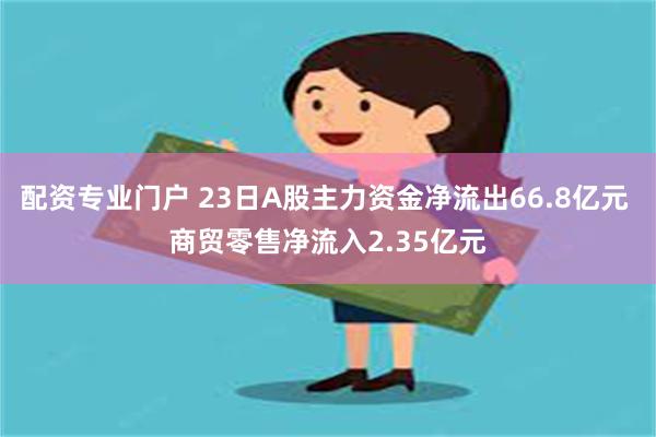 配资专业门户 23日A股主力资金净流出66.8亿元 商贸零售净流入2.35亿元