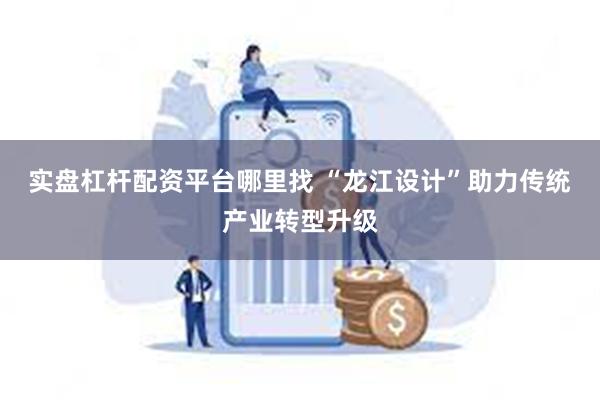 实盘杠杆配资平台哪里找 “龙江设计”助力传统产业转型升级