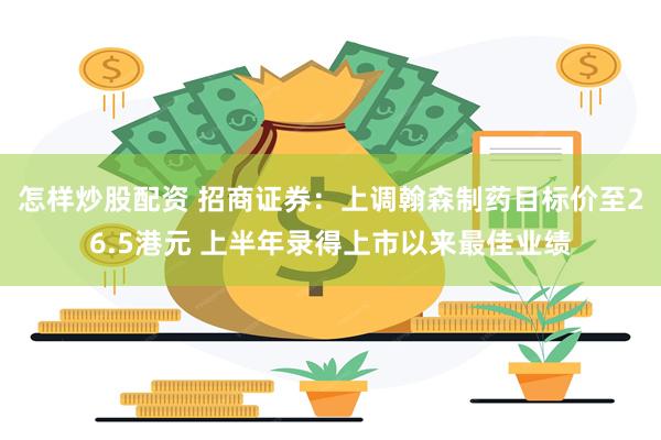 怎样炒股配资 招商证券：上调翰森制药目标价至26.5港元 上半年录得上市以来最佳业绩