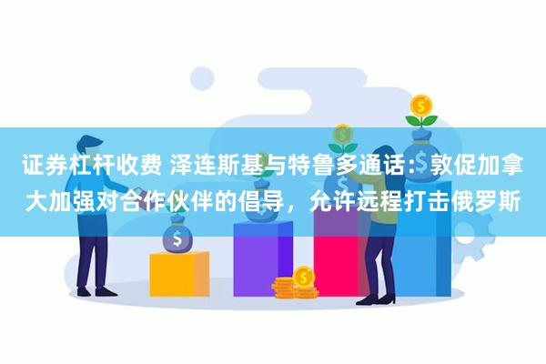 证券杠杆收费 泽连斯基与特鲁多通话：敦促加拿大加强对合作伙伴的倡导，允许远程打击俄罗斯