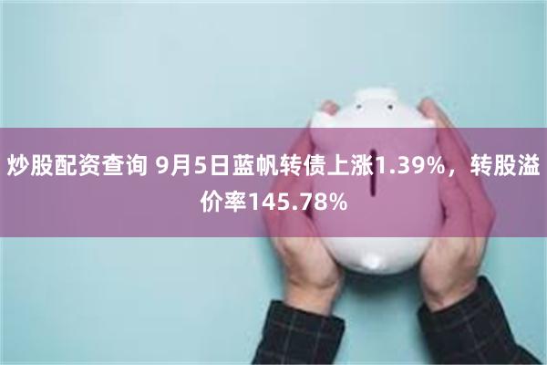 炒股配资查询 9月5日蓝帆转债上涨1.39%，转股溢价率145.78%