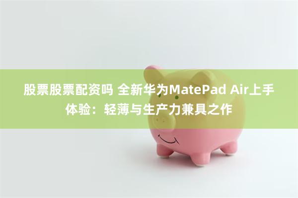 股票股票配资吗 全新华为MatePad Air上手体验：轻薄与生产力兼具之作