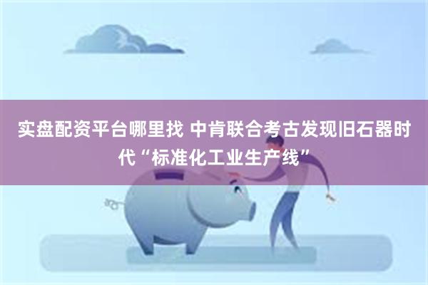 实盘配资平台哪里找 中肯联合考古发现旧石器时代“标准化工业生产线”