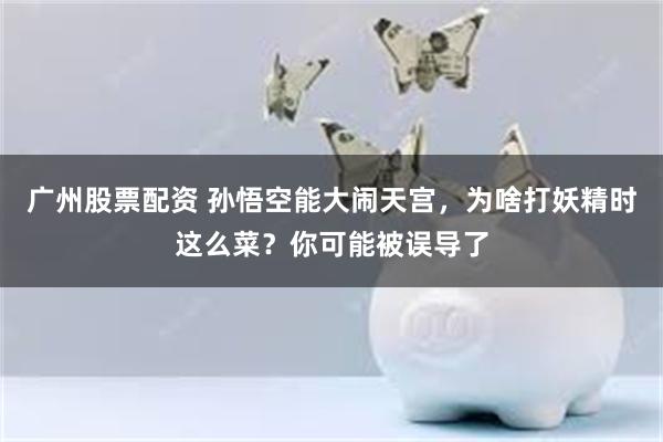 广州股票配资 孙悟空能大闹天宫，为啥打妖精时这么菜？你可能被误导了