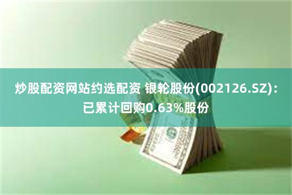 炒股配资网站约选配资 银轮股份(002126.SZ)：已累计回购0.63%股份