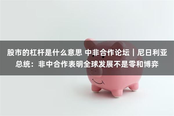 股市的杠杆是什么意思 中非合作论坛｜尼日利亚总统：非中合作表明全球发展不是零和博弈