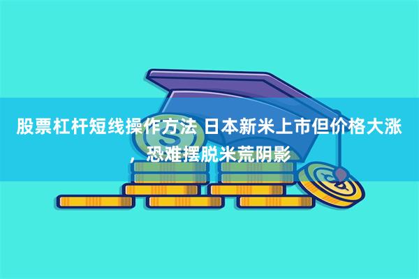 股票杠杆短线操作方法 日本新米上市但价格大涨，恐难摆脱米荒阴影