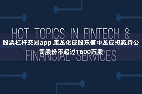 股票杠杆交易app 康龙化成股东信中龙成拟减持公司股份不超过1600万股