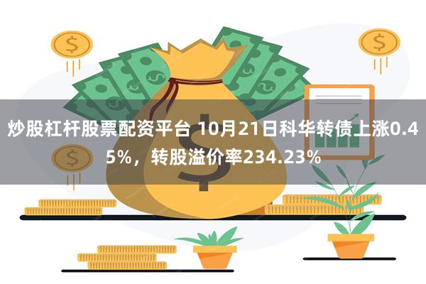 炒股杠杆股票配资平台 10月21日科华转债上涨0.45%，转股溢价率234.23%