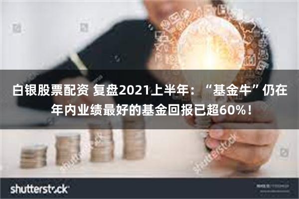 白银股票配资 复盘2021上半年：“基金牛”仍在 年内业绩最好的基金回报已超60%！