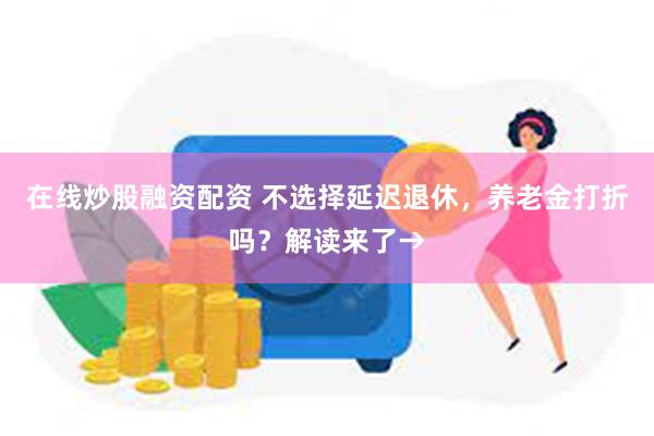 在线炒股融资配资 不选择延迟退休，养老金打折吗？解读来了→