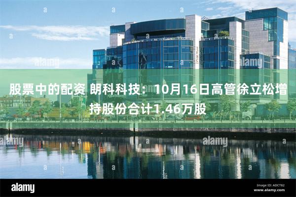 股票中的配资 朗科科技：10月16日高管徐立松增持股份合计1.46万股