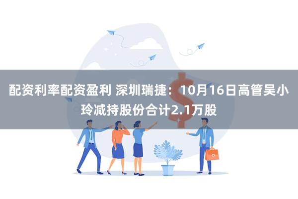 配资利率配资盈利 深圳瑞捷：10月16日高管吴小玲减持股份合计2.1万股