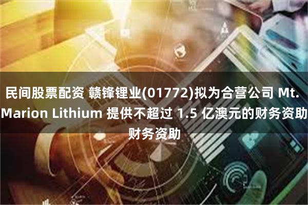 民间股票配资 赣锋锂业(01772)拟为合营公司 Mt. Marion Lithium 提供不超过 1.5 亿澳元的财务资助