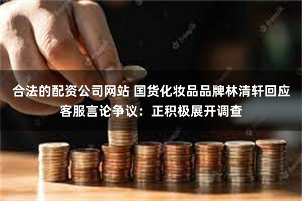 合法的配资公司网站 国货化妆品品牌林清轩回应客服言论争议：正积极展开调查