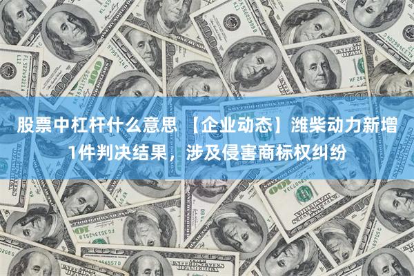 股票中杠杆什么意思 【企业动态】潍柴动力新增1件判决结果，涉及侵害商标权纠纷