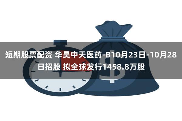 短期股票配资 华昊中天医药-B10月23日-10月28日招股 拟全球发行1458.8万股