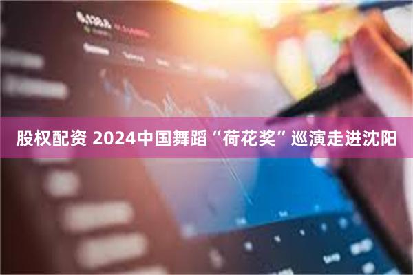 股权配资 2024中国舞蹈“荷花奖”巡演走进沈阳