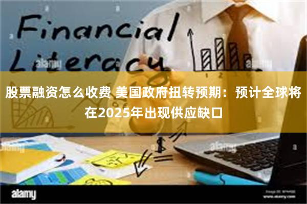 股票融资怎么收费 美国政府扭转预期：预计全球将在2025年出现供应缺口