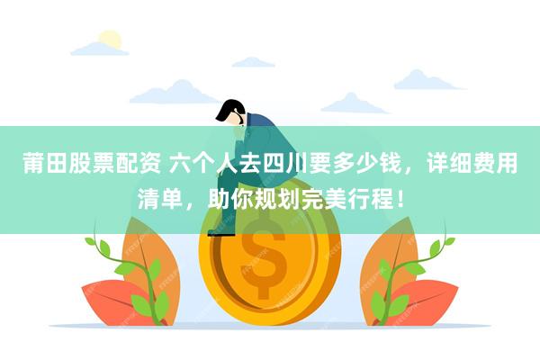 莆田股票配资 六个人去四川要多少钱，详细费用清单，助你规划完美行程！