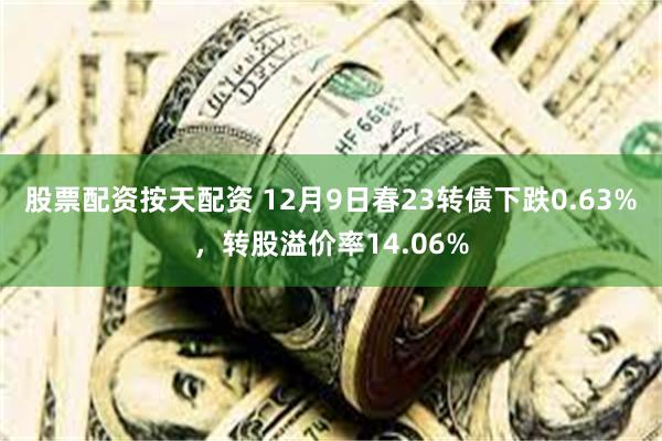 股票配资按天配资 12月9日春23转债下跌0.63%，转股溢价率14.06%