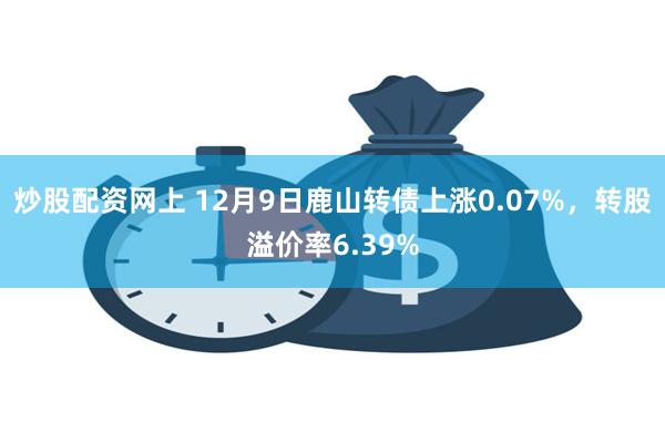 炒股配资网上 12月9日鹿山转债上涨0.07%，转股溢价率6.39%