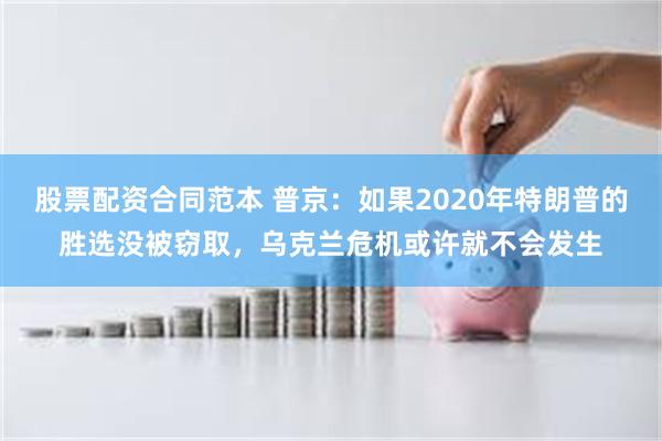 股票配资合同范本 普京：如果2020年特朗普的胜选没被窃取，乌克兰危机或许就不会发生