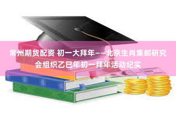 常州期货配资 初一大拜年——北京生肖集邮研究会组织乙巳年初一拜年活动纪实