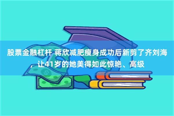 股票金融杠杆 蒋欣减肥瘦身成功后新剪了齐刘海，让41岁的她美得如此惊艳、高级