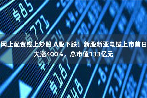 网上配资线上炒股 A股下跌！新股新亚电缆上市首日大涨400%，总市值133亿元