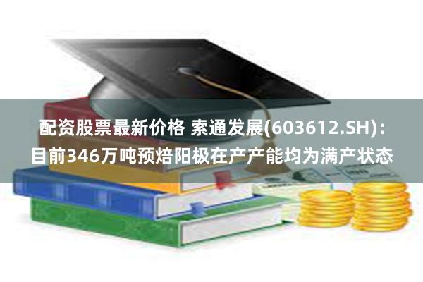 配资股票最新价格 索通发展(603612.SH)：目前346万吨预焙阳极在产产能均为满产状态